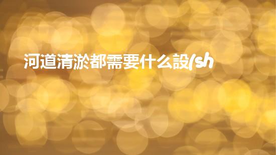 河道清淤都需要什么設(shè)備揭秘水底世界的秘密與清淤技術(shù)的未來(lái)發(fā)展！